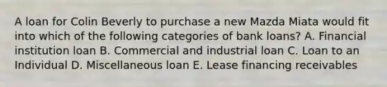 A loan for Colin Beverly to purchase a new Mazda Miata would fit into which of the following categories of bank loans? A. Financial institution loan B. Commercial and industrial loan C. Loan to an Individual D. Miscellaneous loan E. Lease financing receivables