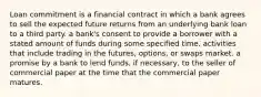 Loan commitment is a financial contract in which a bank agrees to sell the expected future returns from an underlying bank loan to a third party. a​ bank's consent to provide a borrower with a stated amount of funds during some specified time. activities that include trading in the​ futures, options, or swaps market. a promise by a bank to lend​ funds, if​ necessary, to the seller of commercial paper at the time that the commercial paper matures.