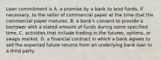 Loan commitment is A. a promise by a bank to lend​ funds, if​ necessary, to the seller of commercial paper at the time that the commercial paper matures. B. a​ bank's consent to provide a borrower with a stated amount of funds during some specified time. C. activities that include trading in the​ futures, options, or swaps market. D. a financial contract in which a bank agrees to sell the expected future returns from an underlying bank loan to a third party.