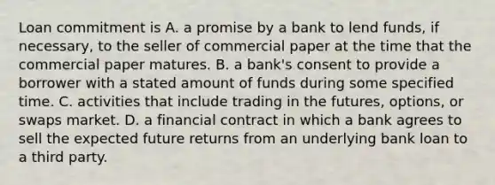 Loan commitment is A. a promise by a bank to lend​ funds, if​ necessary, to the seller of commercial paper at the time that the commercial paper matures. B. a​ bank's consent to provide a borrower with a stated amount of funds during some specified time. C. activities that include trading in the​ futures, options, or swaps market. D. a financial contract in which a bank agrees to sell the expected future returns from an underlying bank loan to a third party.