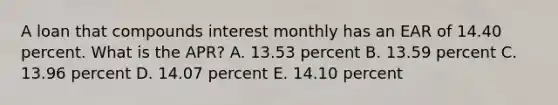 A loan that compounds interest monthly has an EAR of 14.40 percent. What is the APR? A. 13.53 percent B. 13.59 percent C. 13.96 percent D. 14.07 percent E. 14.10 percent