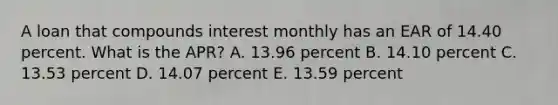 A loan that compounds interest monthly has an EAR of 14.40 percent. What is the APR? A. 13.96 percent B. 14.10 percent C. 13.53 percent D. 14.07 percent E. 13.59 percent