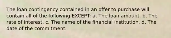 The loan contingency contained in an offer to purchase will contain all of the following EXCEPT: a. The loan amount. b. The rate of interest. c. The name of the financial institution. d. The date of the commitment.