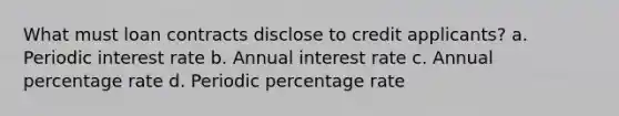 What must loan contracts disclose to credit applicants? a. Periodic interest rate b. Annual interest rate c. Annual percentage rate d. Periodic percentage rate