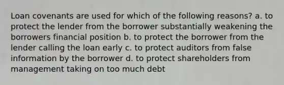 Loan covenants are used for which of the following reasons? a. to protect the lender from the borrower substantially weakening the borrowers financial position b. to protect the borrower from the lender calling the loan early c. to protect auditors from false information by the borrower d. to protect shareholders from management taking on too much debt