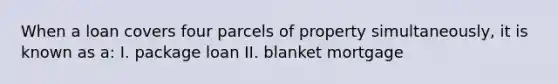 When a loan covers four parcels of property simultaneously, it is known as a: I. package loan II. blanket mortgage