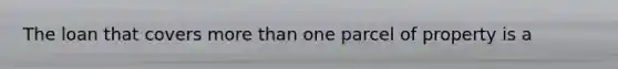 The loan that covers more than one parcel of property is a