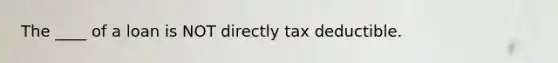 The ____ of a loan is NOT directly tax deductible.