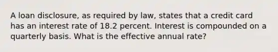 A loan disclosure, as required by law, states that a credit card has an interest rate of 18.2 percent. Interest is compounded on a quarterly basis. What is the effective annual rate?