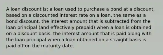 A loan discount is: a loan used to purchase a bond at a discount, based on a discounted interest rate on a loan. the same as a bond discount. the interest amount that is subtracted from the loan principal (and effectively prepaid) when a loan is obtained on a discount basis. the interest amount that is paid along with the loan principal when a loan obtained on a straight basis is paid off on the maturity date.