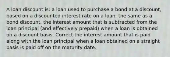 A loan discount is: a loan used to purchase a bond at a discount, based on a discounted interest rate on a loan. the same as a bond discount. the interest amount that is subtracted from the loan principal (and effectively prepaid) when a loan is obtained on a discount basis. Correct the interest amount that is paid along with the loan principal when a loan obtained on a straight basis is paid off on the maturity date.