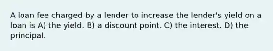 A loan fee charged by a lender to increase the lender's yield on a loan is A) the yield. B) a discount point. C) the interest. D) the principal.