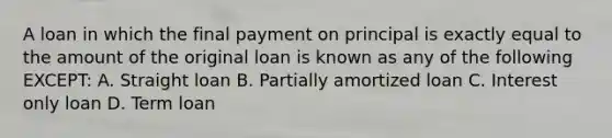 A loan in which the final payment on principal is exactly equal to the amount of the original loan is known as any of the following EXCEPT: A. Straight loan B. Partially amortized loan C. Interest only loan D. Term loan