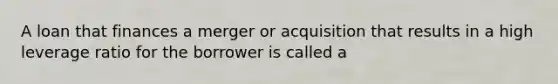 A loan that finances a merger or acquisition that results in a high leverage ratio for the borrower is called a