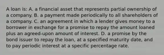 A loan is: A. a financial asset that represents partial ownership of a company. B. a payment made periodically to all shareholders of a company. C. an agreement in which a lender gives money to a borrower in exchange for a promise to repay the amount loaned plus an agreed-upon amount of interest. D. a promise by the bond issuer to repay the loan, at a specified maturity date, and to pay periodic interest at a specific percentage rate.