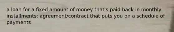 a loan for a fixed amount of money that's paid back in monthly installments; agreement/contract that puts you on a schedule of payments