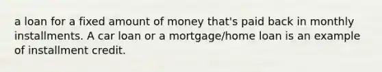 a loan for a fixed amount of money that's paid back in monthly installments. A car loan or a mortgage/home loan is an example of installment credit.