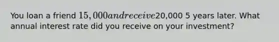 You loan a friend 15,000 and receive20,000 5 years later. What annual interest rate did you receive on your investment?