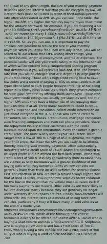 For a loan of any given length, the size of your monthly payment depends upon the interest rate that you are charged. By law, all interest rates must be quoted in terms of their annual percent rate often abbreviated as APR. As you can see in the table, the higher the APR, the higher the monthly payment you must make for the amount borrowed. For example, if you are financing a six-year 10,000 loan for the purchase of a vehicle, and the APR is 6%, you would pay16.57 per month for every 1,000 financed or a total of 10 times16.57, which is 165.70 per month. If the APR was 12%, your monthly payment would be19.55 x 10 = 195.50. So, as you can see, it is important to pay the smallest APR possible to reduce the size of your monthly payment.When you apply for a loan with any lender, you will be asked to fill out a form that lists, among other things, your current income, length of employment, and major expenses. The potential lender will add your credit rating to this information all of which will be entered into a computerized scoring program that determines if you will receive a loan and, if so, the interest rate that you will be charged.That APR depends in large part on your credit rating. Those with a high credit rating tend to have few debts and a record of paying all bills on time. Lenders of all types like to lend to such people because their risk of not being repaid on a timely basis is low. As a result, they tend to compete for such good "credits" by offering them lower APRs. Those who have lower credit ratings can usually get loans as well, but at a higher APR since they have a higher risk of not repaying their loans on time, if at all. Three major nationwide credit bureaus, Equifax, Experian and TransUnion, collect credit information on just about everyone in the U. S. Those who extend credit to consumers, including banks, credit unions, mortgage companies, auto financing companies and even cell phone providers, share the repayment history of their customers with the credit bureaus. Based upon this information, every consumer is given a credit score. The most widely used is your FICO score, which ranges from a low of 300 to a high of 850. In general, the higher your FICO score, the lower the APR you are likely to be offered, thereby lowering your monthly payments, often substantially. Borrowers with a credit score of 740 or above are considered to be super prime and are offered the best loan terms. Those with credit scores of 500 or less pay considerably more because they are viewed as risky borrowers with a greater likelihood of not paying back what they borrowed. APRs on new vehicles are generally lower than those on used vehicles for several reasons. First, the condition of new vehicles is almost always higher than that of used vehicles, making the new vehicles better collateral for the loan in the event that the vehicle must be taken back if too many payments are missed. Older vehicles are more likely to fall into disrepair, partly because they are generally no longer under warranty where repairs are free. Finally, manufacturers will often offer low interest rates as a means of selling more new vehicles, particularly if they still have many unsold vehicles at the end of a model year. https://s3.amazonaws.com/moneyskillv2/storage/image/HS/Mod54Q3%2C4%2C5.PNG Which of the following new vehicle borrowers is likely to be offered the lowest APR? A. Daniel who is buying a used vehicle and has a FICO score of 600 B. Stephanie who is buying a new vehicle and has a FICO score of 700 C. Emily who is buying a new vehicle and has a FICO score of 600 D. Tyler who is buying a used vehicle and has a FICO score of 700