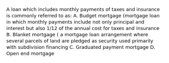 A loan which includes monthly payments of taxes and insurance is commonly referred to as: A. Budget mortgage (mortgage loan in which monthly payments include not only principal and interest but also 1/12 of the annual cost for taxes and insurance B. Blanket mortgage ( a mortgage loan arrangement where several parcels of land are pledged as security used primarily with subdivision financing C. Graduated payment mortgage D. Open end mortgage