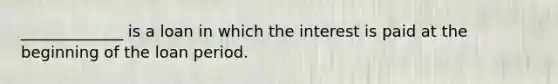 _____________ is a loan in which the interest is paid at the beginning of the loan period.