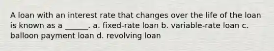 A loan with an interest rate that changes over the life of the loan is known as a ______. a. fixed-rate loan b. variable-rate loan c. balloon payment loan d. revolving loan