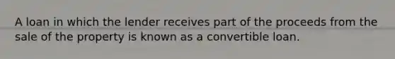 A loan in which the lender receives part of the proceeds from the sale of the property is known as a convertible loan.