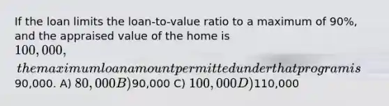 If the loan limits the loan-to-value ratio to a maximum of 90%, and the appraised value of the home is 100,000, the maximum loan amount permitted under that program is90,000. A) 80,000 B)90,000 C) 100,000 D)110,000