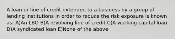 A loan or line of credit extended to a business by a group of lending institutions in order to reduce the risk exposure is known as: A)An LBO B)A revolving line of credit C)A working capital loan D)A syndicated loan E)None of the above