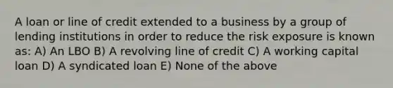 A loan or line of credit extended to a business by a group of lending institutions in order to reduce the risk exposure is known as: A) An LBO B) A revolving line of credit C) A working capital loan D) A syndicated loan E) None of the above