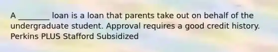 A ________ loan is a loan that parents take out on behalf of the undergraduate student. Approval requires a good credit history. Perkins PLUS Stafford Subsidized