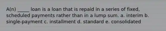 A(n) _____ loan is a loan that is repaid in a series of fixed, scheduled payments rather than in a lump sum. a. interim b. single-payment c. installment d. standard e. consolidated