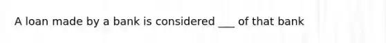 A loan made by a bank is considered ___ of that bank