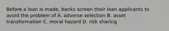 Before a loan is made, banks screen their loan applicants to avoid the problem of A. adverse selection B. asset transformation C. moral hazard D. risk sharing