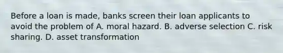 Before a loan is made, banks screen their loan applicants to avoid the problem of A. moral hazard. B. adverse selection C. risk sharing. D. asset transformation