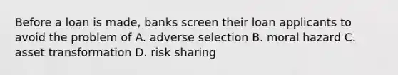 Before a loan is made, banks screen their loan applicants to avoid the problem of A. adverse selection B. moral hazard C. asset transformation D. risk sharing