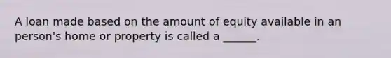 A loan made based on the amount of equity available in an person's home or property is called a ______.