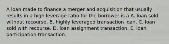 A loan made to finance a merger and acquisition that usually results in a high leverage ratio for the borrower is a A. loan sold without recourse. B. highly leveraged transaction loan. C. loan sold with recourse. D. loan assignment transaction. E. loan participation transaction.