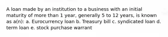 A loan made by an institution to a business with an initial maturity of more than 1 year, generally 5 to 12 years, is known as a(n): a. Eurocurrency loan b. Treasury bill c. syndicated loan d. term loan e. stock purchase warrant