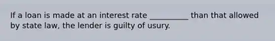 If a loan is made at an interest rate __________ than that allowed by state law, the lender is guilty of usury.