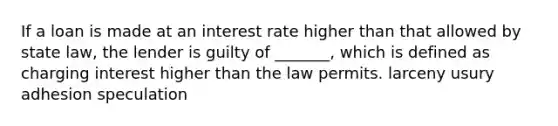 If a loan is made at an interest rate higher than that allowed by state law, the lender is guilty of _______, which is defined as charging interest higher than the law permits. larceny usury adhesion speculation