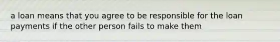 a loan means that you agree to be responsible for the loan payments if the other person fails to make them