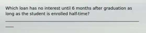 Which loan has no interest until 6 months after graduation as long as the student is enrolled half-time? _____________________________________________________________________