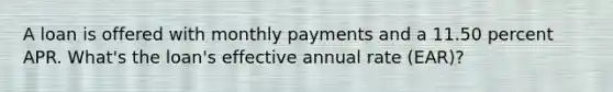 A loan is offered with monthly payments and a 11.50 percent APR. What's the loan's effective annual rate (EAR)?