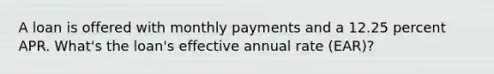 A loan is offered with monthly payments and a 12.25 percent APR. What's the loan's effective annual rate (EAR)?