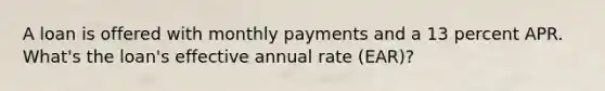 A loan is offered with monthly payments and a 13 percent APR. What's the loan's effective annual rate (EAR)?