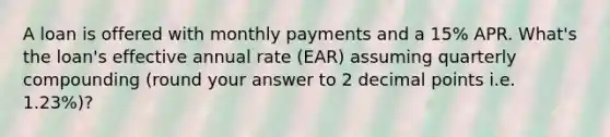 A loan is offered with monthly payments and a 15% APR. What's the loan's effective annual rate (EAR) assuming quarterly compounding (round your answer to 2 decimal points i.e. 1.23%)?