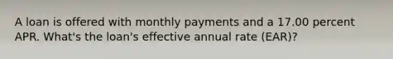 A loan is offered with monthly payments and a 17.00 percent APR. What's the loan's effective annual rate (EAR)?