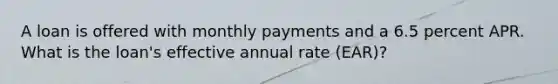 A loan is offered with monthly payments and a 6.5 percent APR. What is the loan's effective annual rate (EAR)?