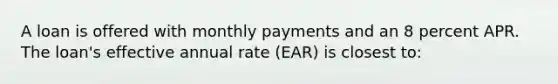 A loan is offered with monthly payments and an 8 percent APR. The loan's effective annual rate (EAR) is closest to: